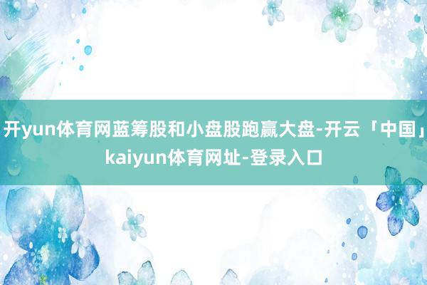开yun体育网蓝筹股和小盘股跑赢大盘-开云「中国」kaiyu
