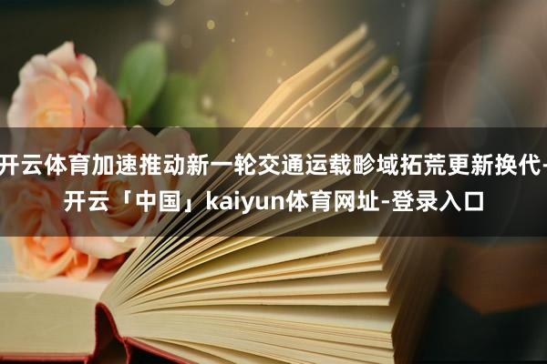 开云体育加速推动新一轮交通运载畛域拓荒更新换代-开云「中国」kaiyun体育网址-登录入口