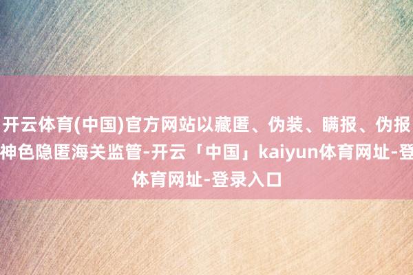 开云体育(中国)官方网站以藏匿、伪装、瞒报、伪报或其他神色隐匿海关监管-开云「中国」kaiyun体育网址-登录入口