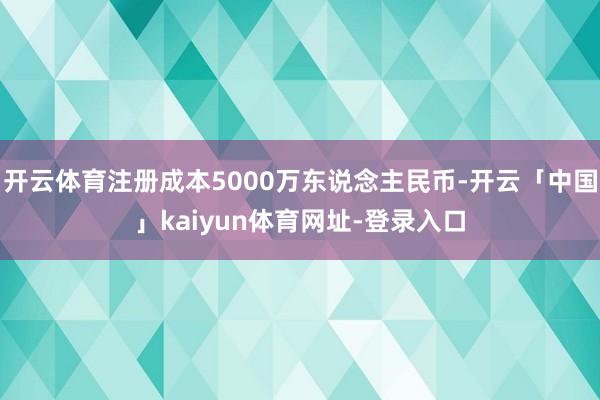 开云体育注册成本5000万东说念主民币-开云「中国」kaiyun体育网址-登录入口