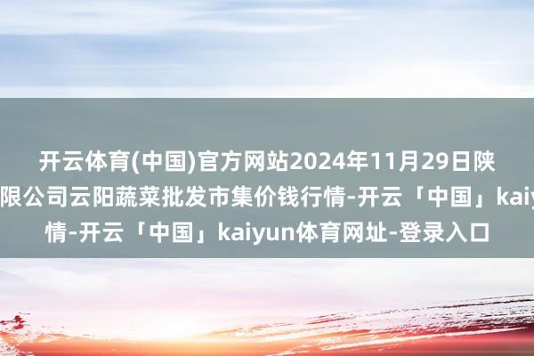 开云体育(中国)官方网站2024年11月29日陕西泾云当代农业股份有限公司云阳蔬菜批发市集价钱行情-开云「中国」kaiyun体育网址-登录入口