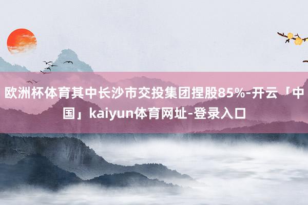 欧洲杯体育其中长沙市交投集团捏股85%-开云「中国」kaiy