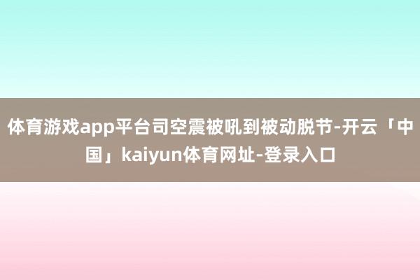 体育游戏app平台司空震被吼到被动脱节-开云「中国」kaiyun体育网址-登录入口