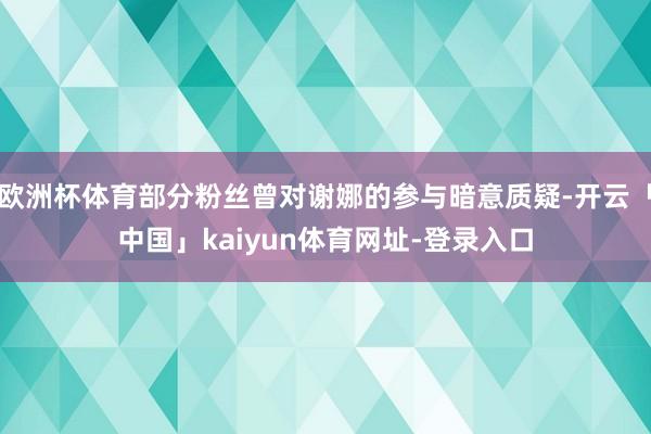 欧洲杯体育部分粉丝曾对谢娜的参与暗意质疑-开云「中国」kaiyun体育网址-登录入口