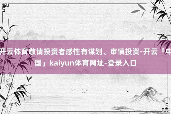开云体育敬请投资者感性有谋划、审慎投资-开云「中国」kaiyun体育网址-登录入口