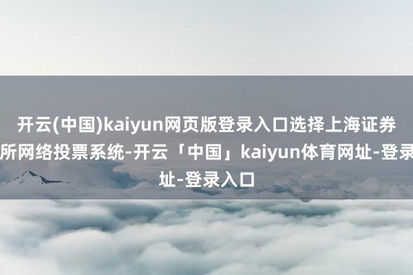 开云(中国)kaiyun网页版登录入口选择上海证券来往所网络投票系统-开云「中国」kaiyun体育网址-登录入口