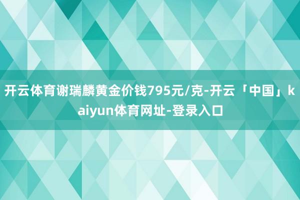 开云体育谢瑞麟黄金价钱795元/克-开云「中国」kaiyun体育网址-登录入口