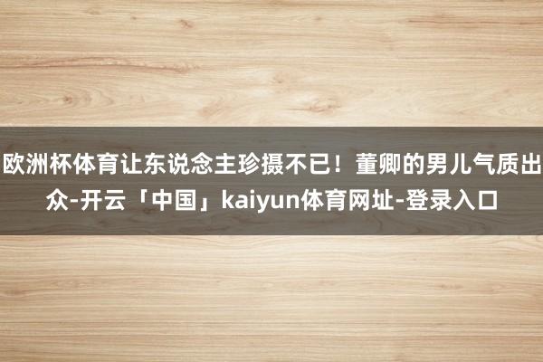 欧洲杯体育让东说念主珍摄不已！董卿的男儿气质出众-开云「中国