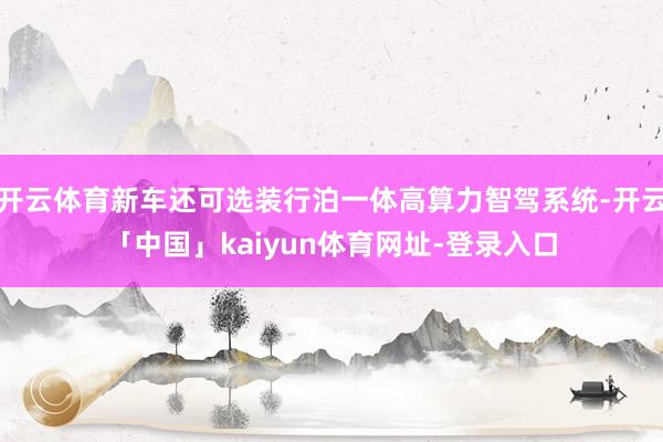 开云体育新车还可选装行泊一体高算力智驾系统-开云「中国」kaiyun体育网址-登录入口