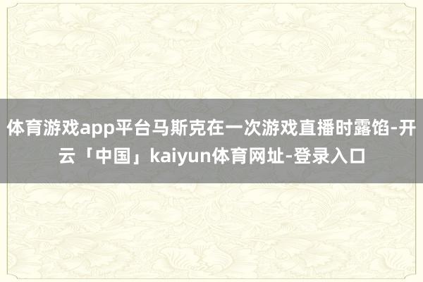 体育游戏app平台马斯克在一次游戏直播时露馅-开云「中国」kaiyun体育网址-登录入口