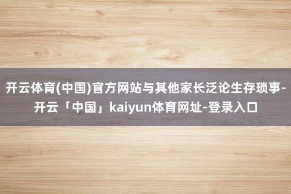 开云体育(中国)官方网站与其他家长泛论生存琐事-开云「中国」
