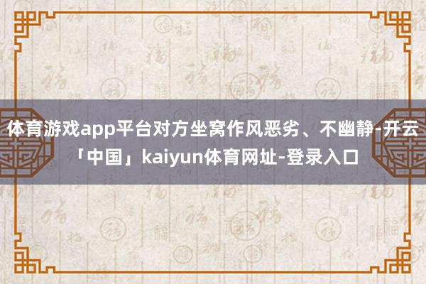 体育游戏app平台对方坐窝作风恶劣、不幽静-开云「中国」kaiyun体育网址-登录入口