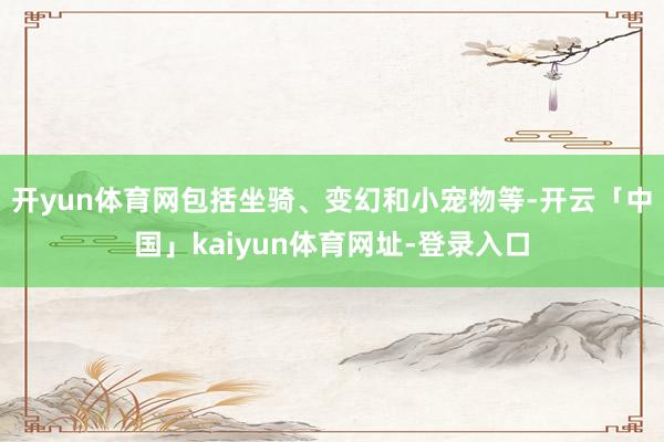开yun体育网包括坐骑、变幻和小宠物等-开云「中国」kaiyun体育网址-登录入口