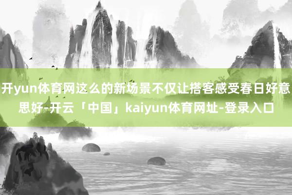 开yun体育网这么的新场景不仅让搭客感受春日好意思好-开云「中国」kaiyun体育网址-登录入口