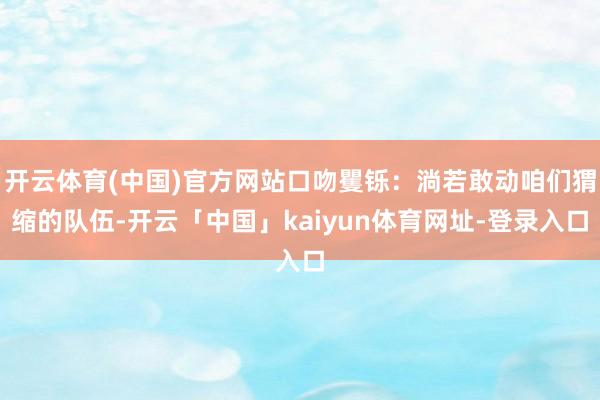 开云体育(中国)官方网站口吻矍铄:淌若敢动咱们猬缩的队伍-开云「中国」kaiyun体育网址-登录入口