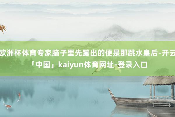 欧洲杯体育专家脑子里先蹦出的便是那跳水皇后-开云「中国」kaiyun体育网址-登录入口