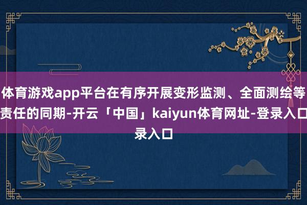 体育游戏app平台在有序开展变形监测、全面测绘等责任的同期-开云「中国」kaiyun体育网址-登录入口