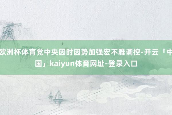 欧洲杯体育党中央因时因势加强宏不雅调控-开云「中国」kaiyun体育网址-登录入口