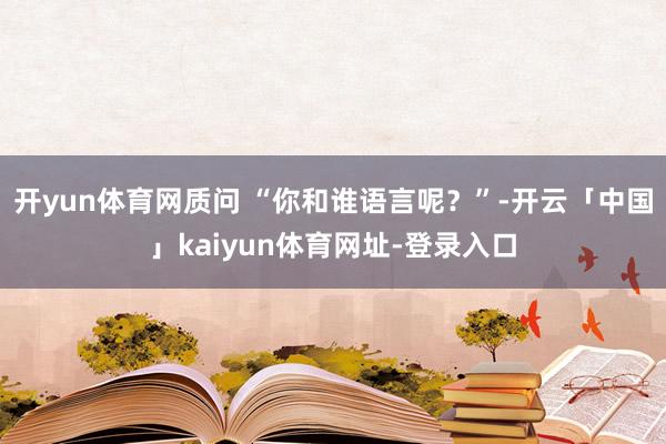 开yun体育网质问 “你和谁语言呢？”-开云「中国」kaiy
