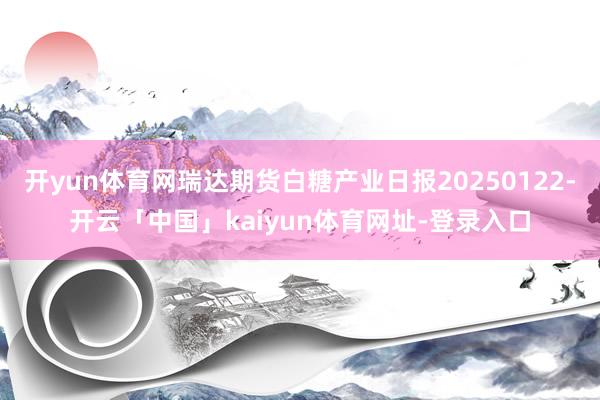 开yun体育网瑞达期货白糖产业日报20250122-开云「中国」kaiyun体育网址-登录入口