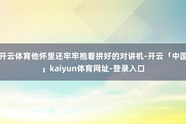 开云体育他怀里还牢牢抱着拼好的对讲机-开云「中国」kaiyun体育网址-登录入口
