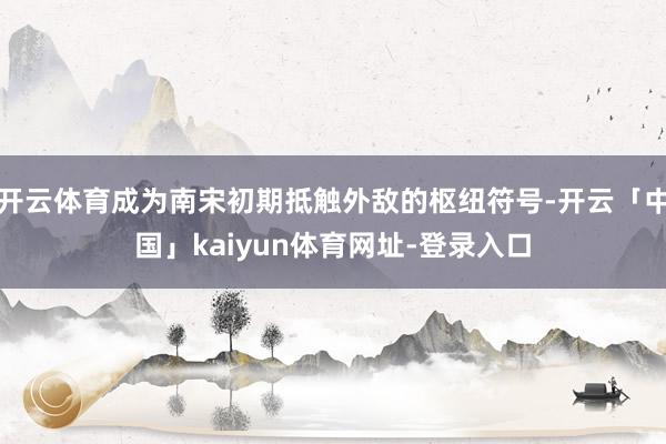开云体育成为南宋初期抵触外敌的枢纽符号-开云「中国」kaiyun体育网址-登录入口