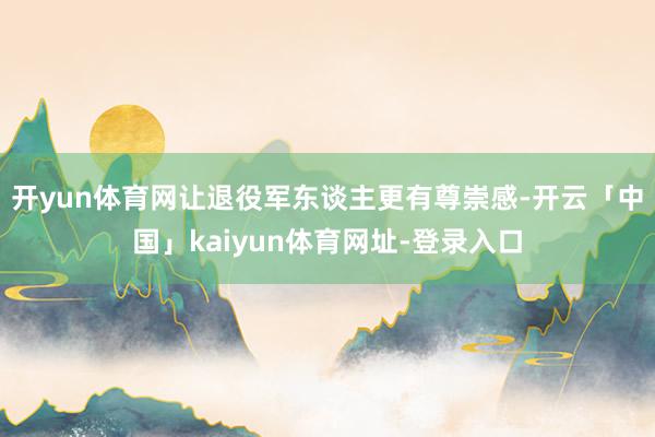 开yun体育网让退役军东谈主更有尊崇感-开云「中国」kaiyun体育网址-登录入口