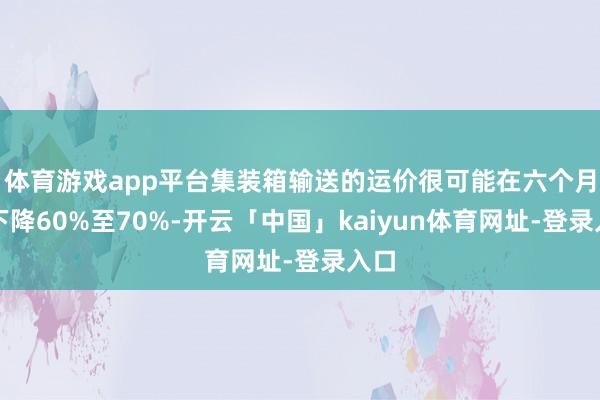 体育游戏app平台集装箱输送的运价很可能在六个月内下降60%