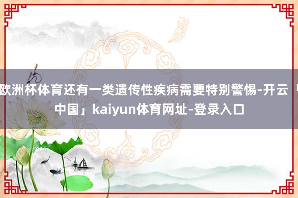 欧洲杯体育还有一类遗传性疾病需要特别警惕-开云「中国」kaiyun体育网址-登录入口
