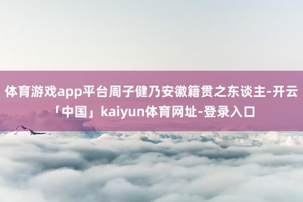 体育游戏app平台周子健乃安徽籍贯之东谈主-开云「中国」kaiyun体育网址-登录入口