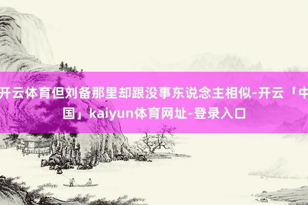 开云体育但刘备那里却跟没事东说念主相似-开云「中国」kaiyun体育网址-登录入口