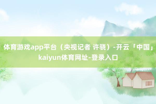 体育游戏app平台（央视记者 许骁）-开云「中国」kaiyun体育网址-登录入口