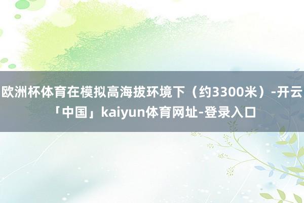 欧洲杯体育在模拟高海拔环境下(约3300米)-开云「中国」kaiyun体育网址-登录入口