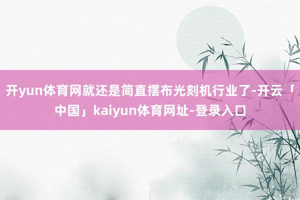开yun体育网就还是简直摆布光刻机行业了-开云「中国」kaiyun体育网址-登录入口