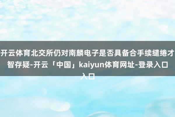 开云体育北交所仍对南麟电子是否具备合手续缱绻才智存疑-开云「中国」kaiyun体育网址-登录入口