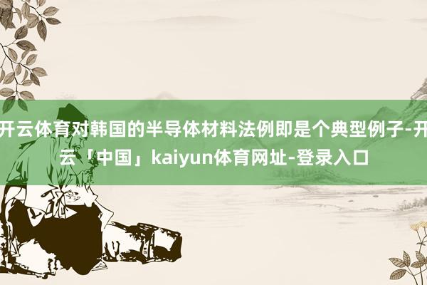 开云体育对韩国的半导体材料法例即是个典型例子-开云「中国」kaiyun体育网址-登录入口