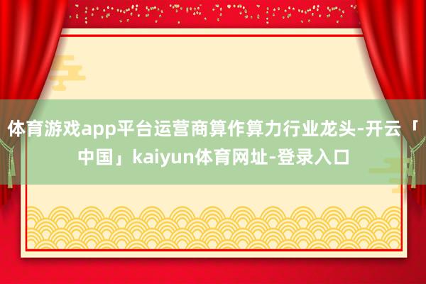 体育游戏app平台运营商算作算力行业龙头-开云「中国」kaiyun体育网址-登录入口
