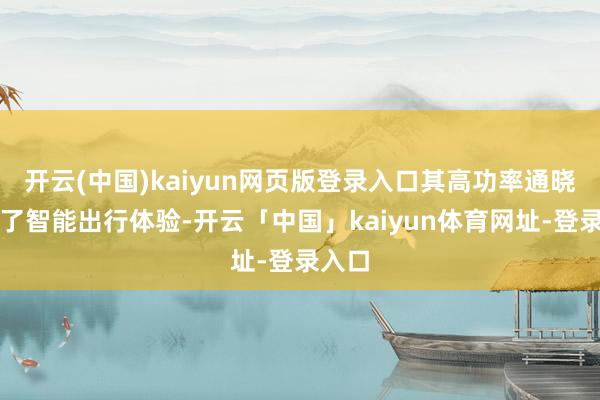 开云(中国)kaiyun网页版登录入口其高功率通晓普及了智能出行体验-开云「中国」kaiyun体育网址-登录入口