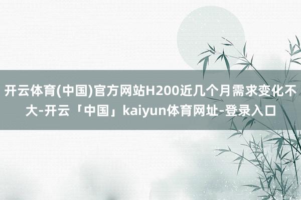 开云体育(中国)官方网站H200近几个月需求变化不大-开云「中国」kaiyun体育网址-登录入口