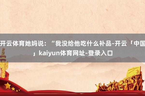 开云体育她妈说：“我没给他吃什么补品-开云「中国」kaiyu