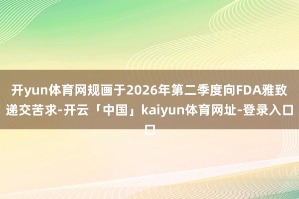 开yun体育网规画于2026年第二季度向FDA雅致递交苦求-开云「中国」kaiyun体育网址-登录入口