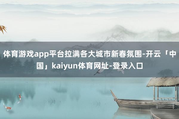 体育游戏app平台拉满各大城市新春氛围-开云「中国」kaiyun体育网址-登录入口