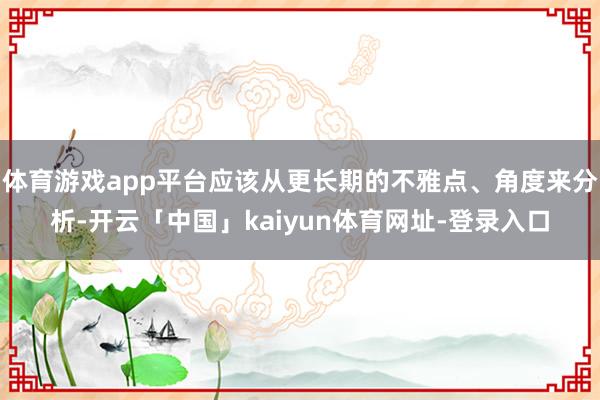 体育游戏app平台应该从更长期的不雅点、角度来分析-开云「中
