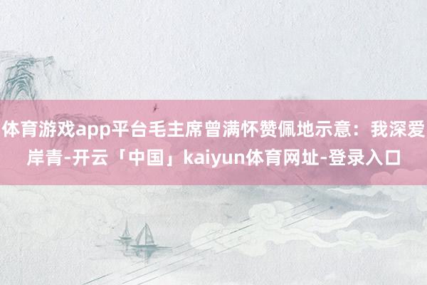 体育游戏app平台毛主席曾满怀赞佩地示意：我深爱岸青-开云「