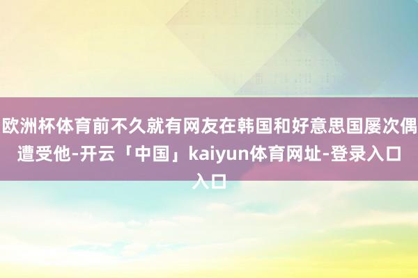 欧洲杯体育前不久就有网友在韩国和好意思国屡次偶遭受他-开云「