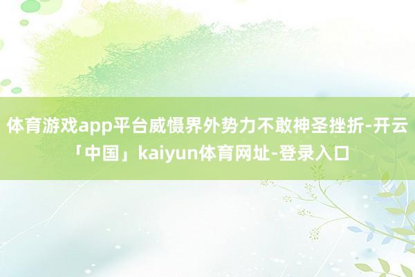 体育游戏app平台威慑界外势力不敢神圣挫折-开云「中国」kaiyun体育网址-登录入口