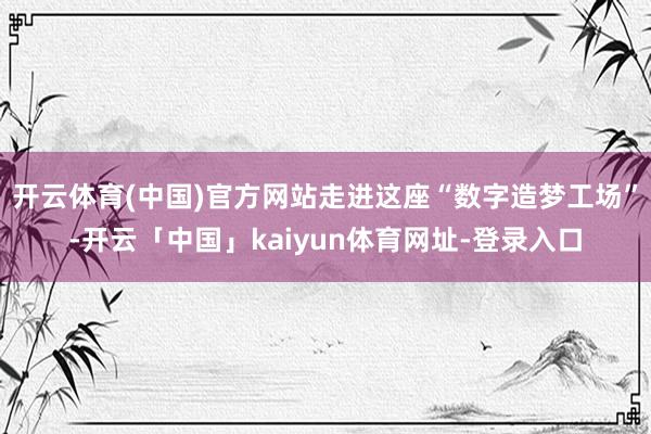 开云体育(中国)官方网站走进这座“数字造梦工场”-开云「中国」kaiyun体育网址-登录入口