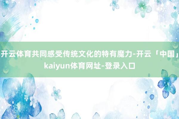 开云体育共同感受传统文化的特有魔力-开云「中国」kaiyun