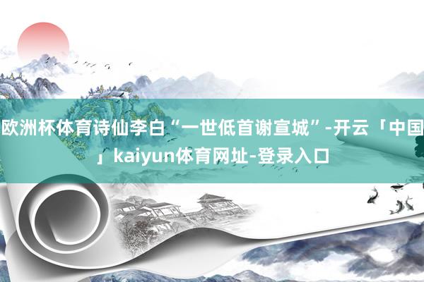 欧洲杯体育诗仙李白“一世低首谢宣城”-开云「中国」kaiyu