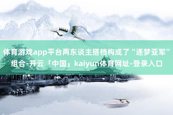 体育游戏app平台两东谈主搭档构成了“逐梦亚军”组合-开云「中国」kaiyun体育网址-登录入口